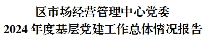 区市场经营管理中心党委 2024年度基层党建工作总体情况报告 区市场经营管理中心党委 2024年度基层党建工作总体情况报告